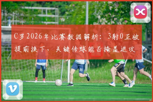 C罗2026年比赛数据解析：3射0正被提前换下，关键传球能否掩盖进攻乏力？