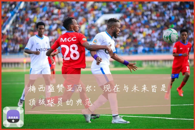 梅西盛赞亚马尔：现在与未来皆是顶级球员的典范