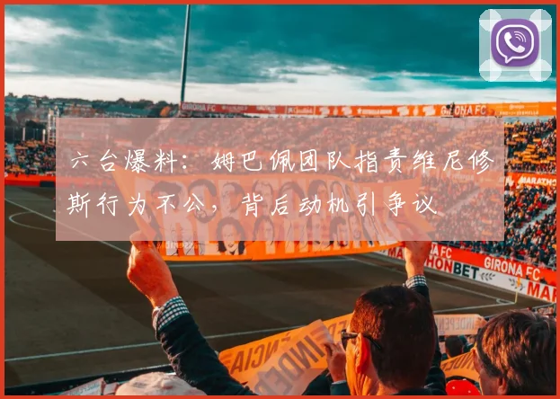 六台爆料：姆巴佩团队指责维尼修斯行为不公，背后动机引争议