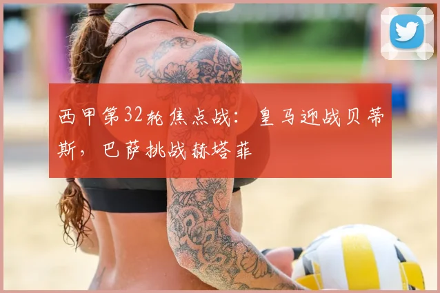 西甲第32轮焦点战:皇马迎战贝蒂斯,巴萨挑战赫塔菲