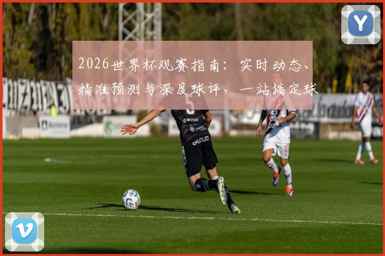 2026世界杯观赛指南：实时动态、精准预测与深度球评，一站搞定球迷所有需求