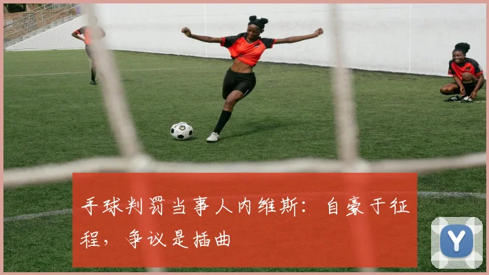 手球判罚当事人内维斯：自豪于征程，争议是插曲