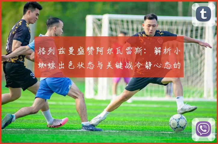 格列兹曼盛赞阿尔瓦雷斯:解析小蜘蛛出色状态与关键战冷静心态的秘诀