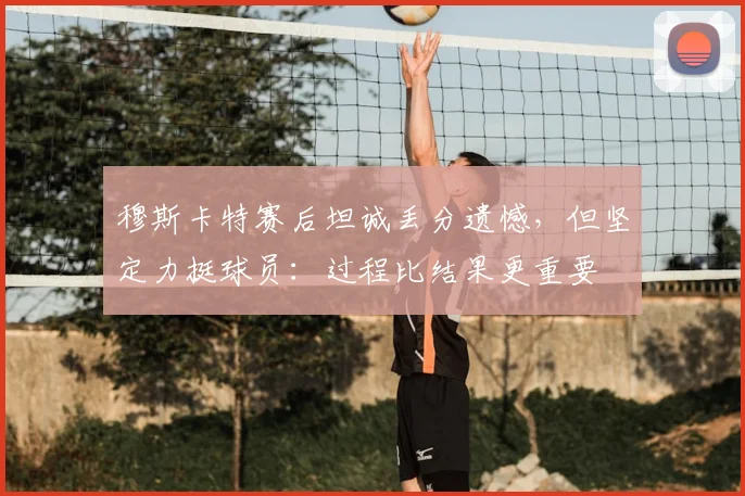 穆斯卡特赛后坦诚丢分遗憾,但坚定力挺球员:过程比结果更重要